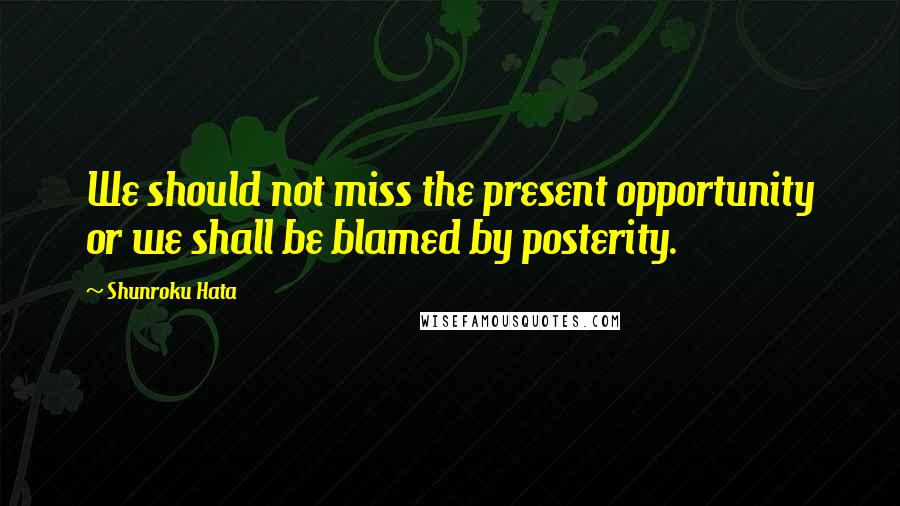 Shunroku Hata Quotes: We should not miss the present opportunity or we shall be blamed by posterity.