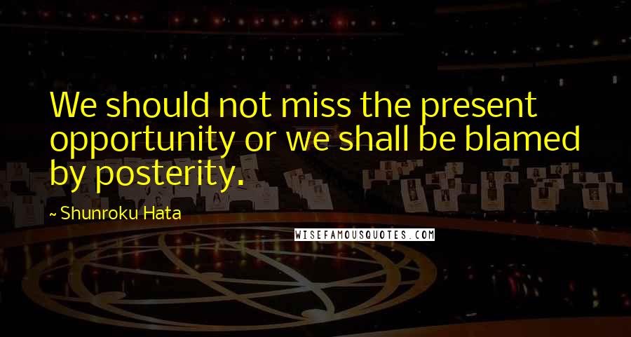 Shunroku Hata Quotes: We should not miss the present opportunity or we shall be blamed by posterity.