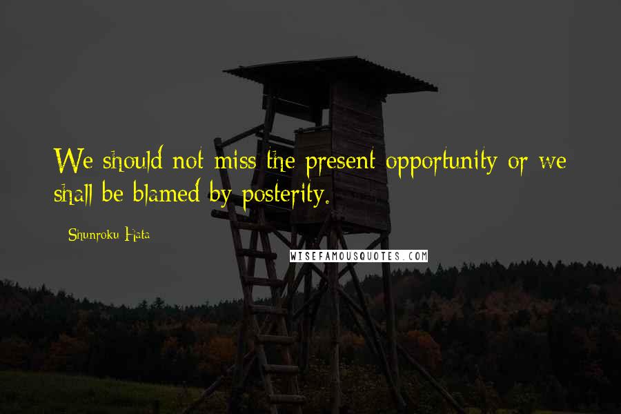 Shunroku Hata Quotes: We should not miss the present opportunity or we shall be blamed by posterity.