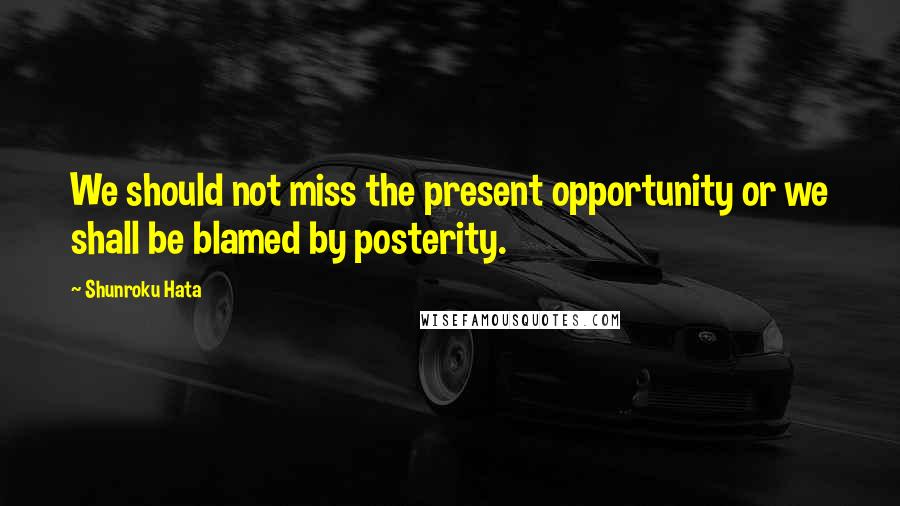 Shunroku Hata Quotes: We should not miss the present opportunity or we shall be blamed by posterity.