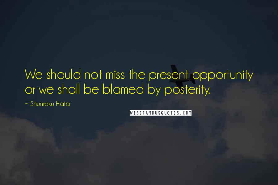 Shunroku Hata Quotes: We should not miss the present opportunity or we shall be blamed by posterity.