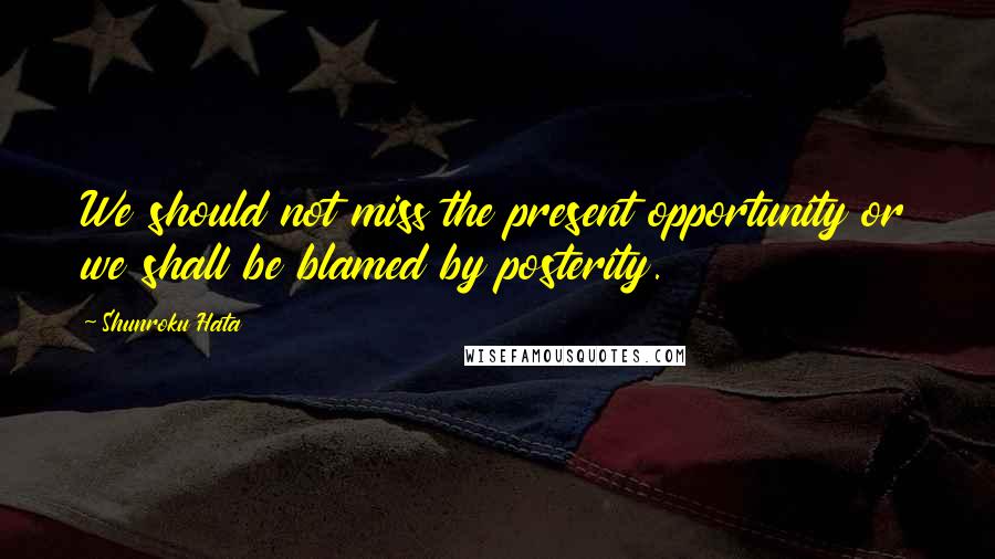 Shunroku Hata Quotes: We should not miss the present opportunity or we shall be blamed by posterity.