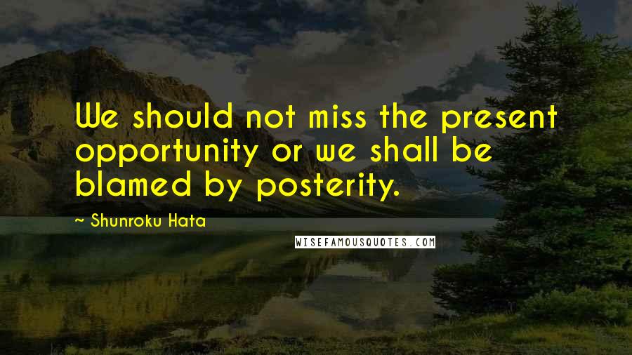 Shunroku Hata Quotes: We should not miss the present opportunity or we shall be blamed by posterity.