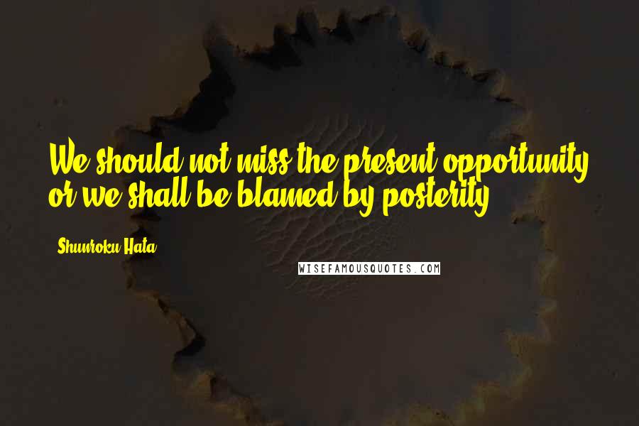 Shunroku Hata Quotes: We should not miss the present opportunity or we shall be blamed by posterity.