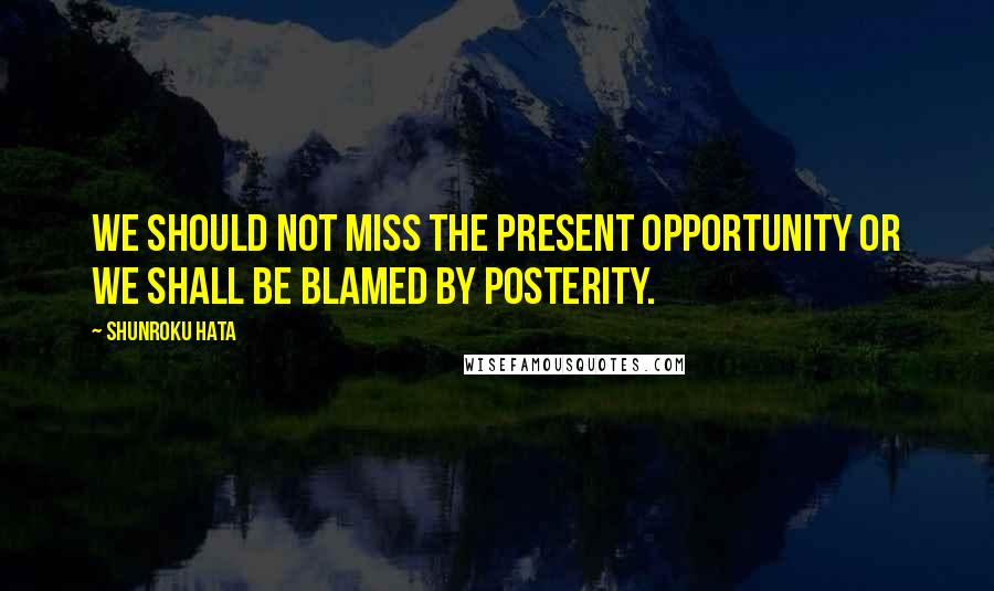 Shunroku Hata Quotes: We should not miss the present opportunity or we shall be blamed by posterity.