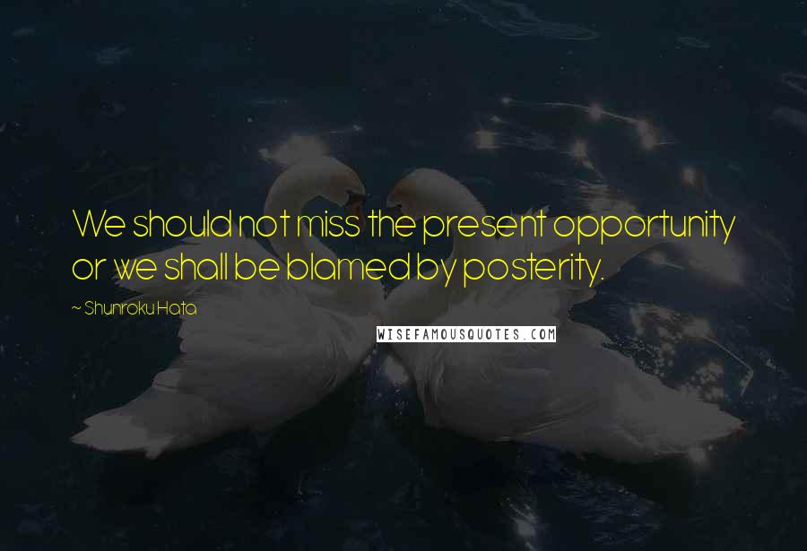 Shunroku Hata Quotes: We should not miss the present opportunity or we shall be blamed by posterity.