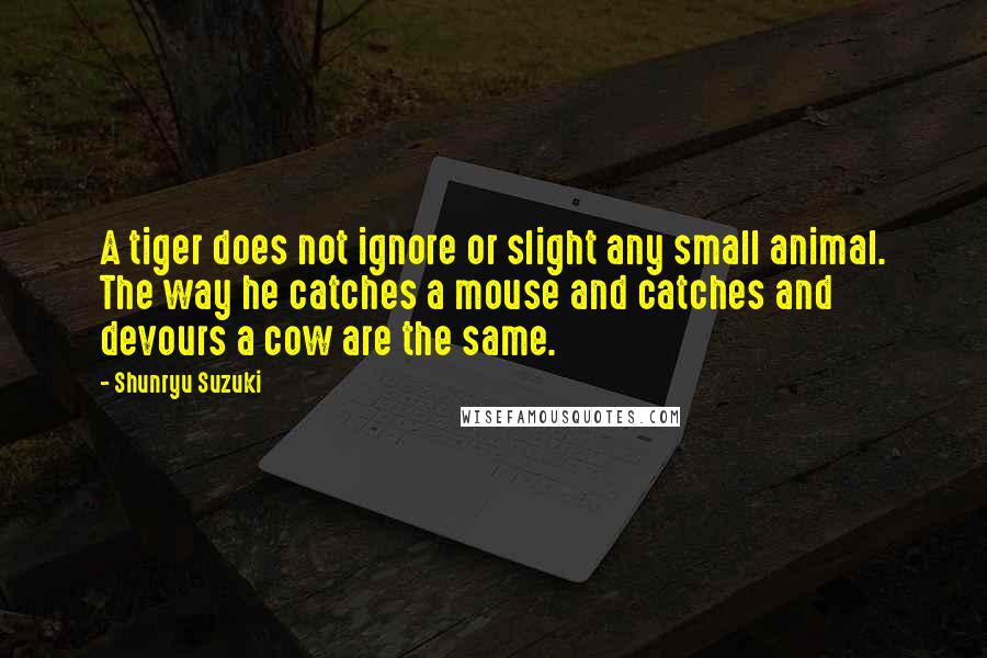 Shunryu Suzuki Quotes: A tiger does not ignore or slight any small animal. The way he catches a mouse and catches and devours a cow are the same.