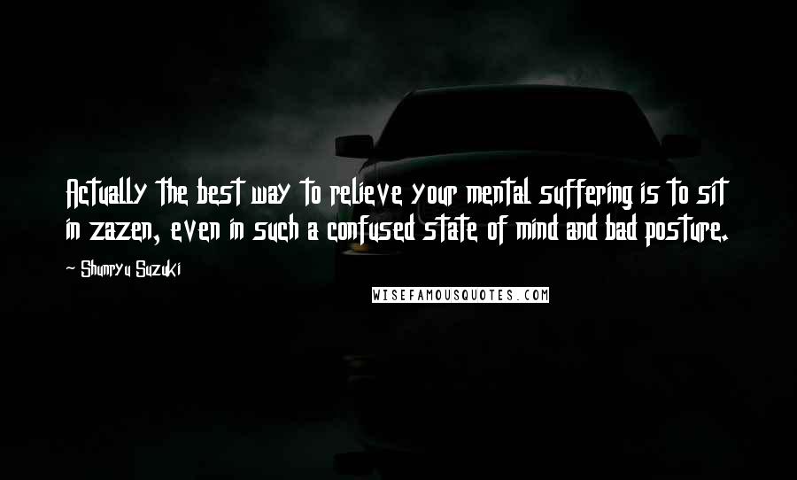 Shunryu Suzuki Quotes: Actually the best way to relieve your mental suffering is to sit in zazen, even in such a confused state of mind and bad posture.