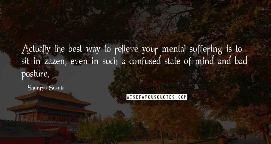 Shunryu Suzuki Quotes: Actually the best way to relieve your mental suffering is to sit in zazen, even in such a confused state of mind and bad posture.