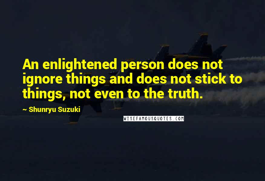 Shunryu Suzuki Quotes: An enlightened person does not ignore things and does not stick to things, not even to the truth.