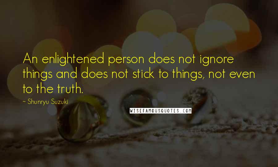 Shunryu Suzuki Quotes: An enlightened person does not ignore things and does not stick to things, not even to the truth.