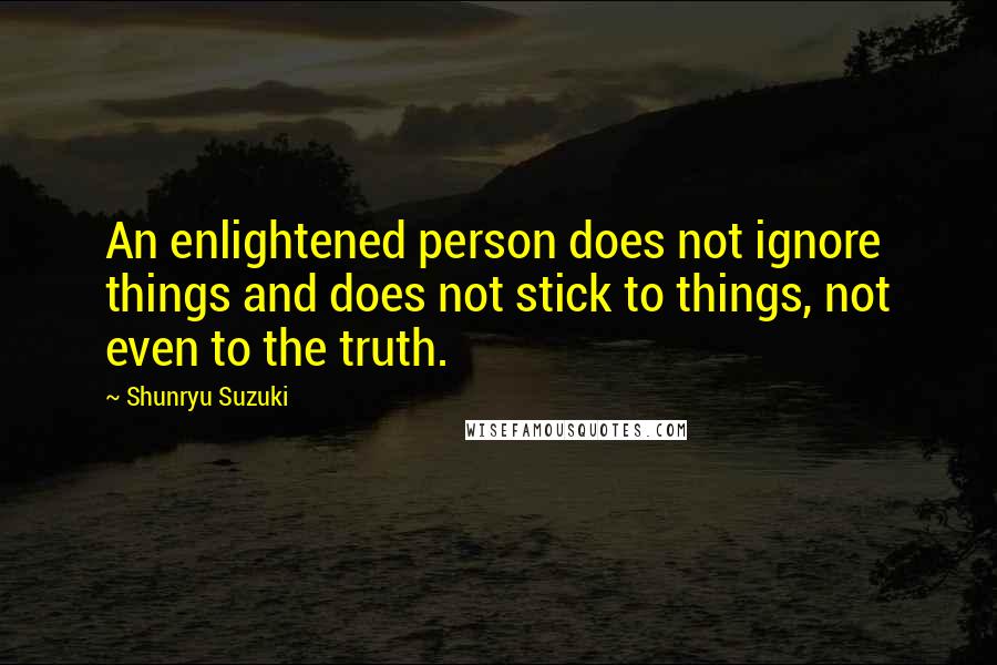 Shunryu Suzuki Quotes: An enlightened person does not ignore things and does not stick to things, not even to the truth.