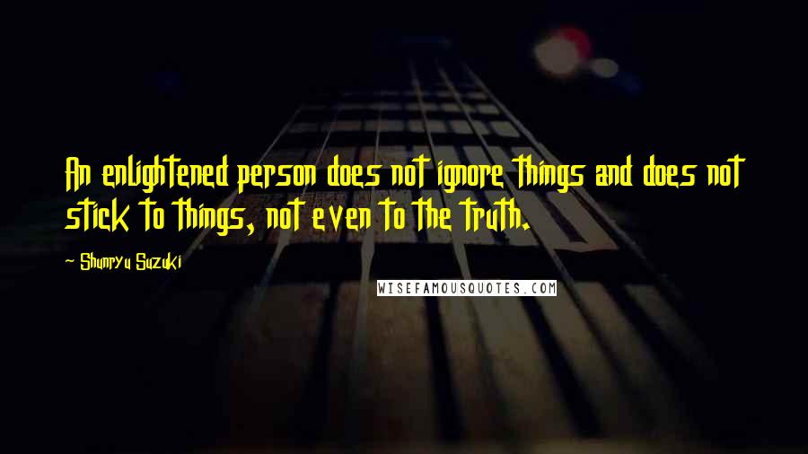 Shunryu Suzuki Quotes: An enlightened person does not ignore things and does not stick to things, not even to the truth.