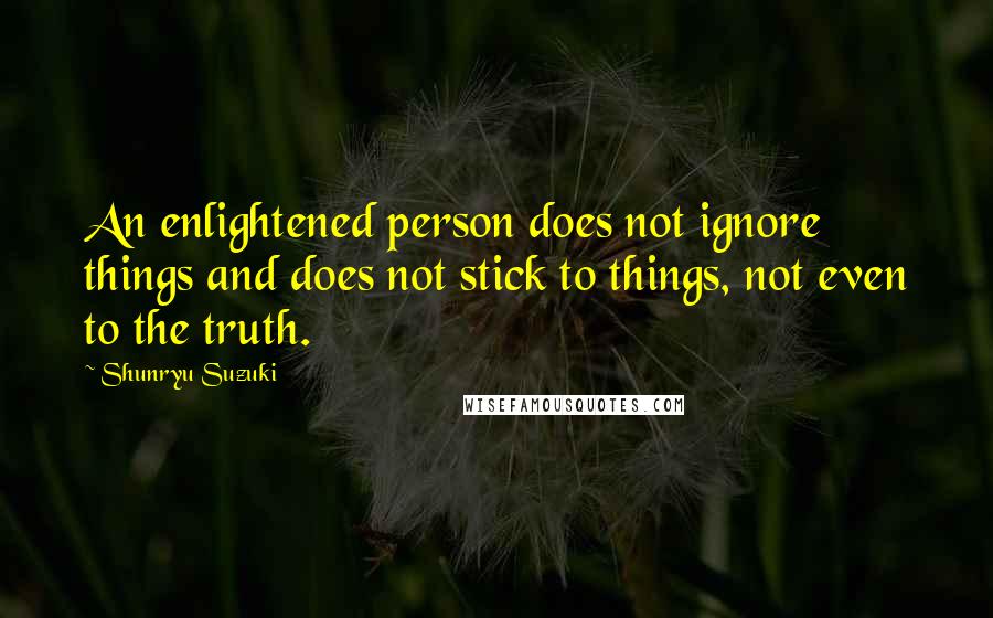 Shunryu Suzuki Quotes: An enlightened person does not ignore things and does not stick to things, not even to the truth.