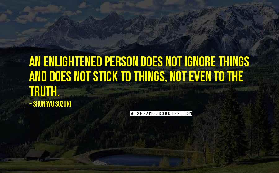 Shunryu Suzuki Quotes: An enlightened person does not ignore things and does not stick to things, not even to the truth.