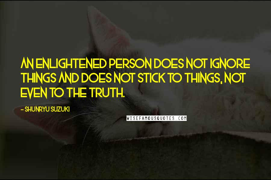 Shunryu Suzuki Quotes: An enlightened person does not ignore things and does not stick to things, not even to the truth.