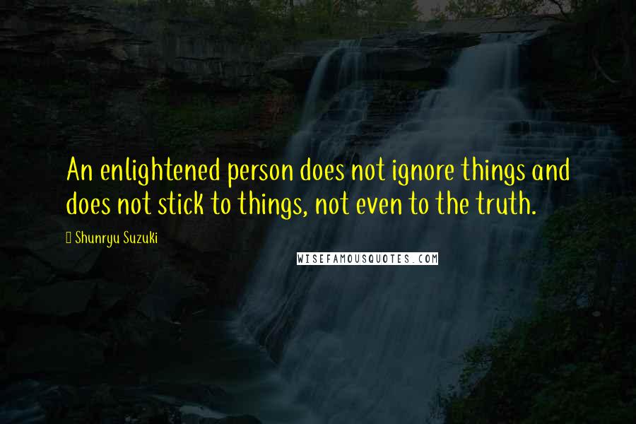 Shunryu Suzuki Quotes: An enlightened person does not ignore things and does not stick to things, not even to the truth.