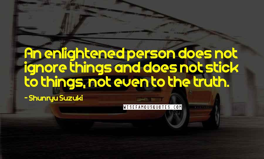 Shunryu Suzuki Quotes: An enlightened person does not ignore things and does not stick to things, not even to the truth.