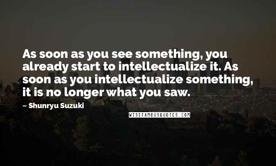 Shunryu Suzuki Quotes: As soon as you see something, you already start to intellectualize it. As soon as you intellectualize something, it is no longer what you saw.