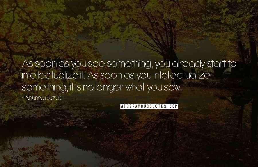 Shunryu Suzuki Quotes: As soon as you see something, you already start to intellectualize it. As soon as you intellectualize something, it is no longer what you saw.