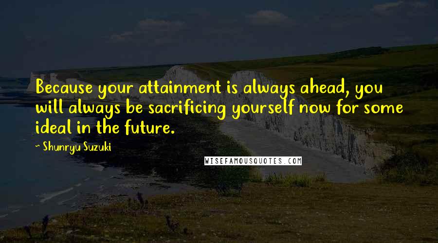 Shunryu Suzuki Quotes: Because your attainment is always ahead, you will always be sacrificing yourself now for some ideal in the future.