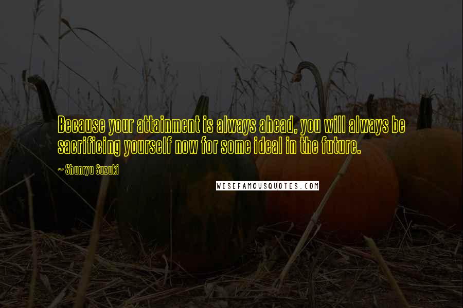 Shunryu Suzuki Quotes: Because your attainment is always ahead, you will always be sacrificing yourself now for some ideal in the future.