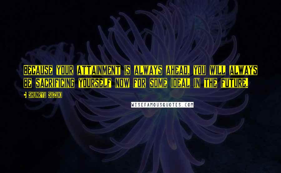 Shunryu Suzuki Quotes: Because your attainment is always ahead, you will always be sacrificing yourself now for some ideal in the future.