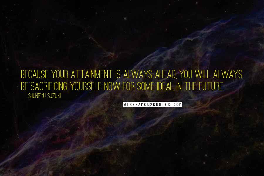 Shunryu Suzuki Quotes: Because your attainment is always ahead, you will always be sacrificing yourself now for some ideal in the future.