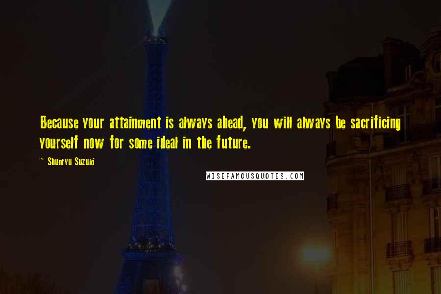 Shunryu Suzuki Quotes: Because your attainment is always ahead, you will always be sacrificing yourself now for some ideal in the future.
