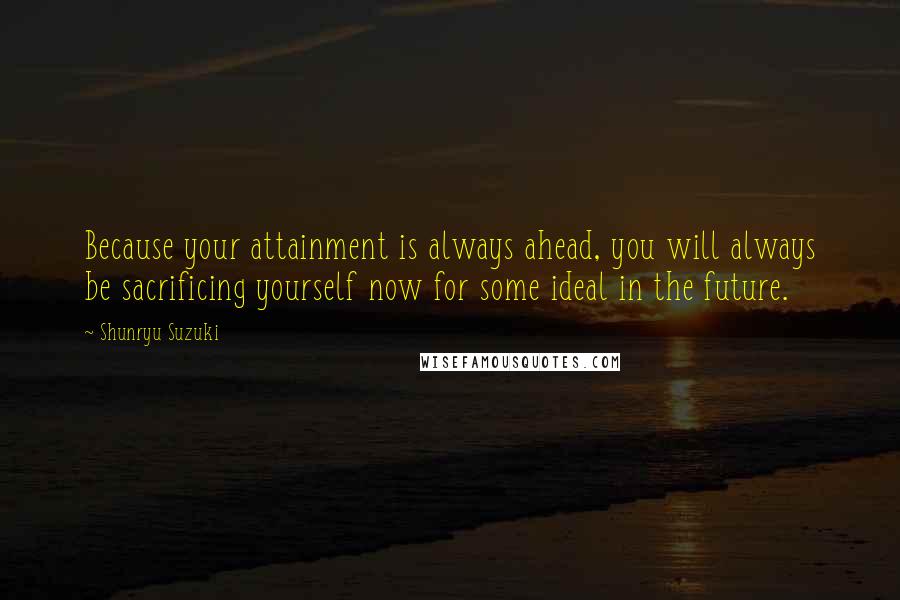 Shunryu Suzuki Quotes: Because your attainment is always ahead, you will always be sacrificing yourself now for some ideal in the future.