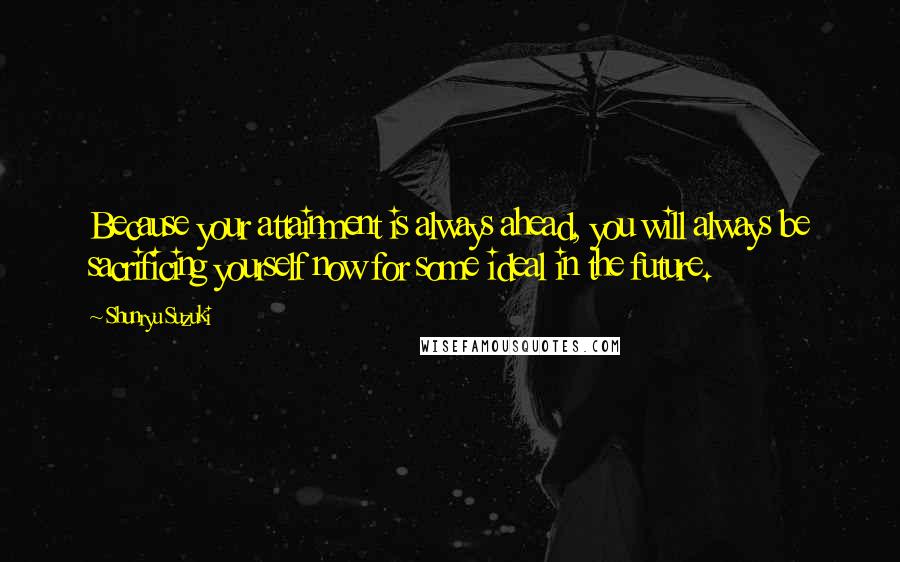 Shunryu Suzuki Quotes: Because your attainment is always ahead, you will always be sacrificing yourself now for some ideal in the future.