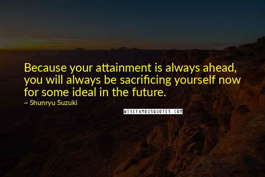Shunryu Suzuki Quotes: Because your attainment is always ahead, you will always be sacrificing yourself now for some ideal in the future.