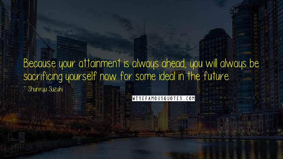 Shunryu Suzuki Quotes: Because your attainment is always ahead, you will always be sacrificing yourself now for some ideal in the future.