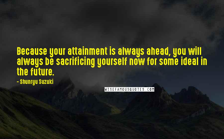 Shunryu Suzuki Quotes: Because your attainment is always ahead, you will always be sacrificing yourself now for some ideal in the future.