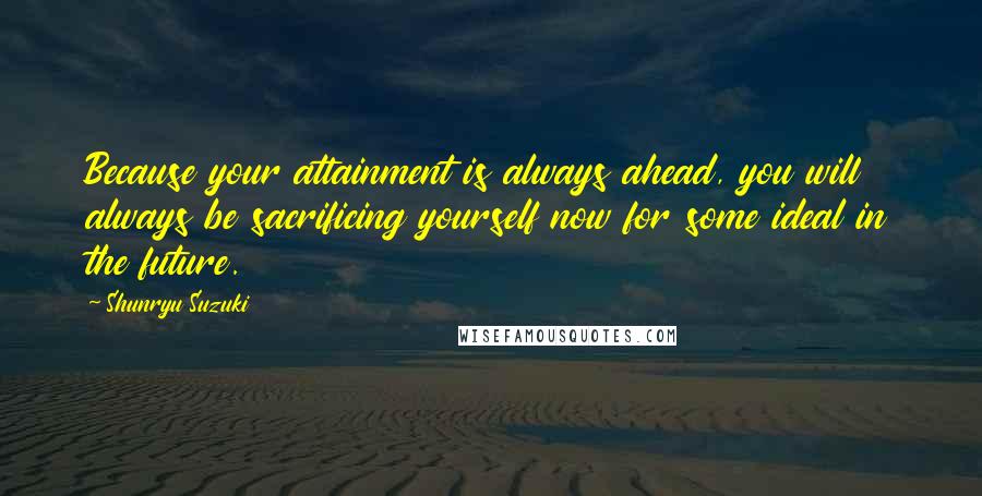 Shunryu Suzuki Quotes: Because your attainment is always ahead, you will always be sacrificing yourself now for some ideal in the future.