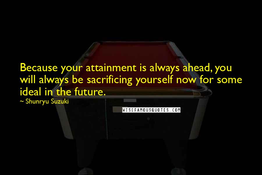 Shunryu Suzuki Quotes: Because your attainment is always ahead, you will always be sacrificing yourself now for some ideal in the future.