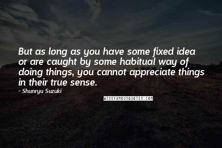 Shunryu Suzuki Quotes: But as long as you have some fixed idea or are caught by some habitual way of doing things, you cannot appreciate things in their true sense.