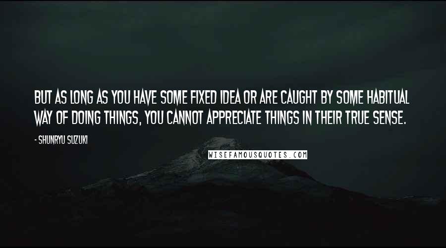 Shunryu Suzuki Quotes: But as long as you have some fixed idea or are caught by some habitual way of doing things, you cannot appreciate things in their true sense.