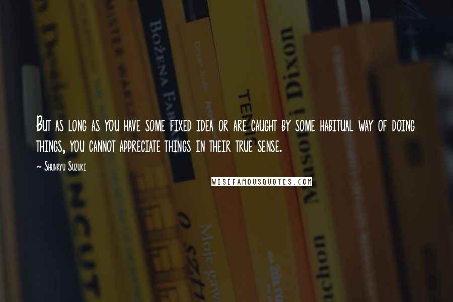 Shunryu Suzuki Quotes: But as long as you have some fixed idea or are caught by some habitual way of doing things, you cannot appreciate things in their true sense.