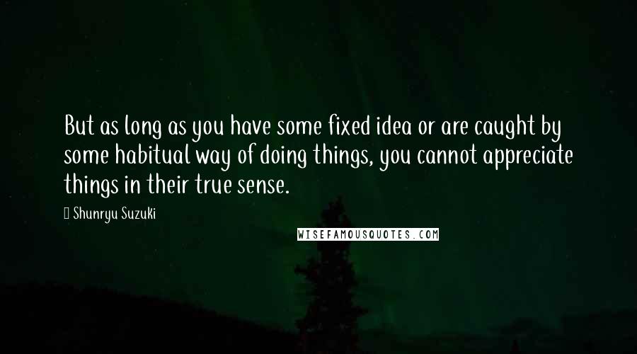 Shunryu Suzuki Quotes: But as long as you have some fixed idea or are caught by some habitual way of doing things, you cannot appreciate things in their true sense.