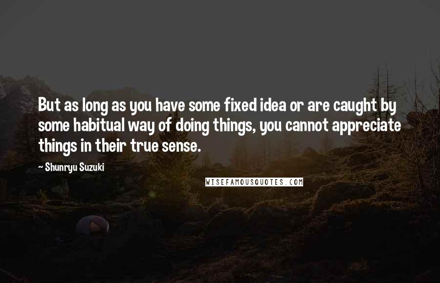 Shunryu Suzuki Quotes: But as long as you have some fixed idea or are caught by some habitual way of doing things, you cannot appreciate things in their true sense.