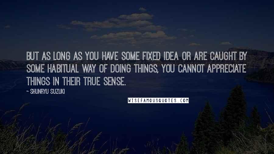 Shunryu Suzuki Quotes: But as long as you have some fixed idea or are caught by some habitual way of doing things, you cannot appreciate things in their true sense.