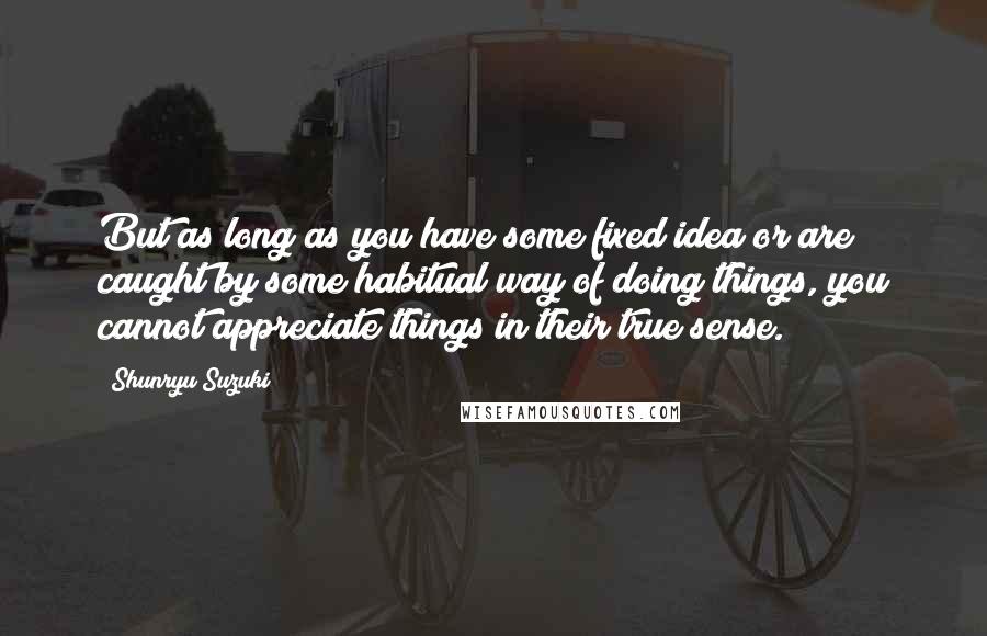 Shunryu Suzuki Quotes: But as long as you have some fixed idea or are caught by some habitual way of doing things, you cannot appreciate things in their true sense.