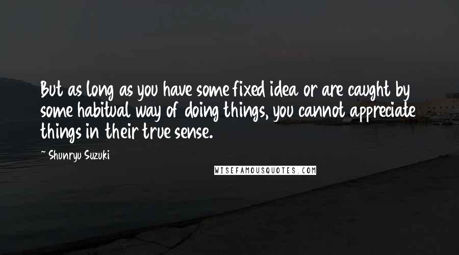 Shunryu Suzuki Quotes: But as long as you have some fixed idea or are caught by some habitual way of doing things, you cannot appreciate things in their true sense.