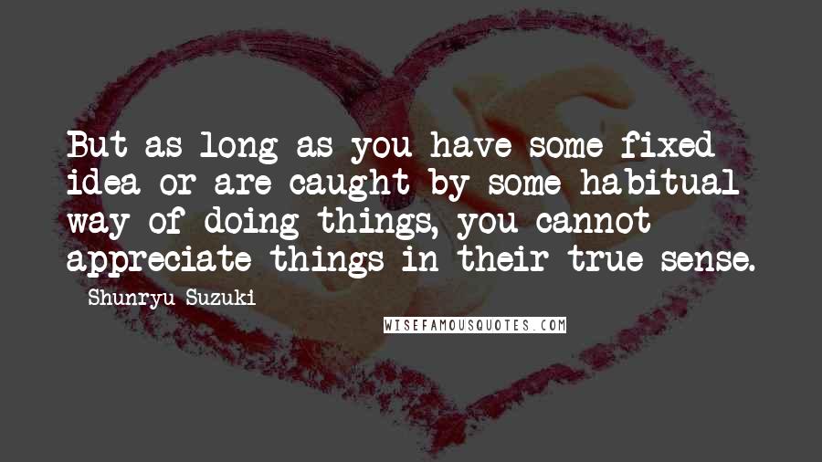 Shunryu Suzuki Quotes: But as long as you have some fixed idea or are caught by some habitual way of doing things, you cannot appreciate things in their true sense.