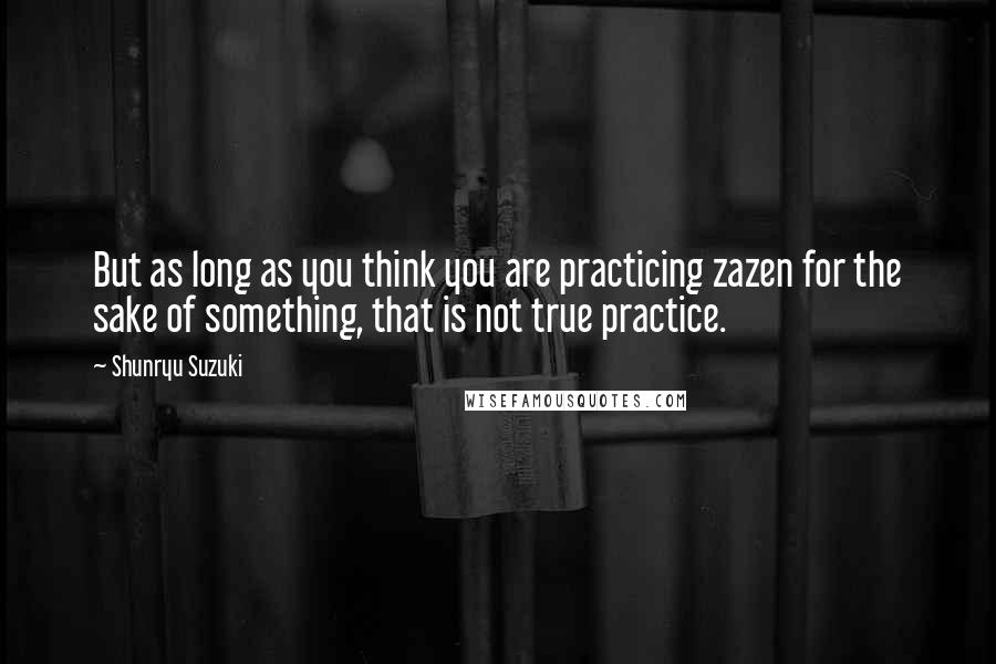 Shunryu Suzuki Quotes: But as long as you think you are practicing zazen for the sake of something, that is not true practice.