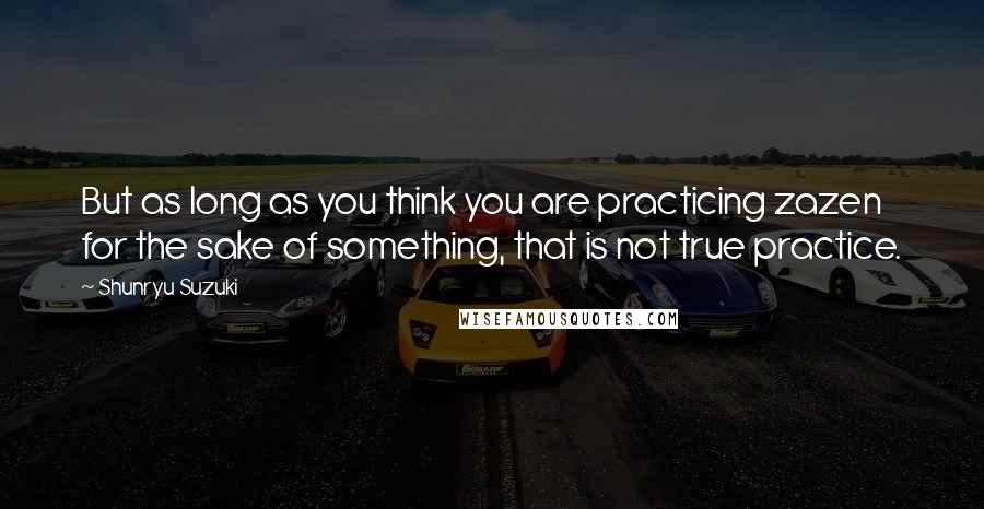 Shunryu Suzuki Quotes: But as long as you think you are practicing zazen for the sake of something, that is not true practice.