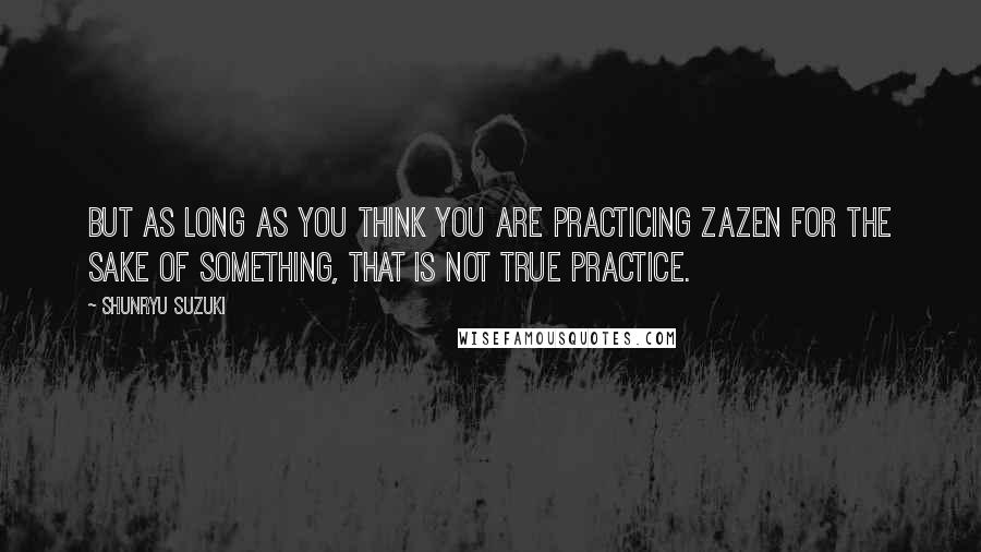 Shunryu Suzuki Quotes: But as long as you think you are practicing zazen for the sake of something, that is not true practice.