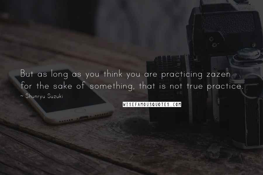 Shunryu Suzuki Quotes: But as long as you think you are practicing zazen for the sake of something, that is not true practice.