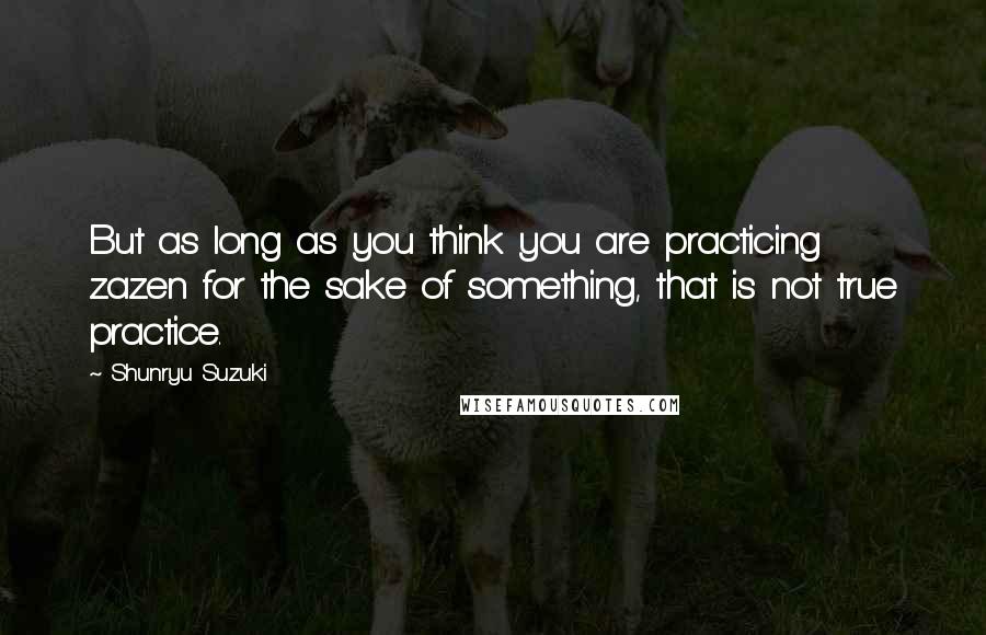 Shunryu Suzuki Quotes: But as long as you think you are practicing zazen for the sake of something, that is not true practice.